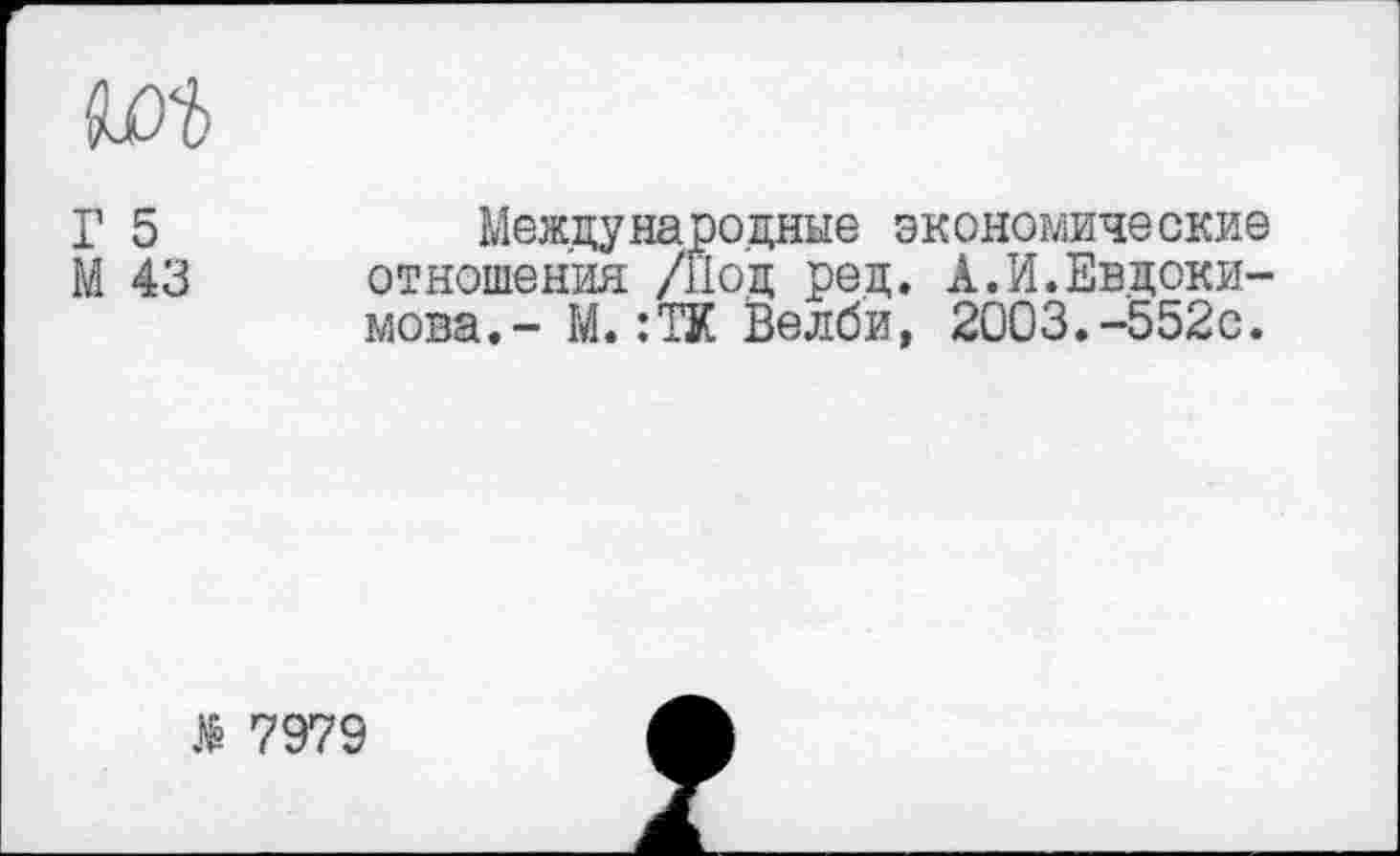 ﻿№Ъ
Г 5	Международные экономические
М 43 отношения /Под ред. А.И.Евдокимова.- М.:ТК Велби, 2003.-552с.
7979